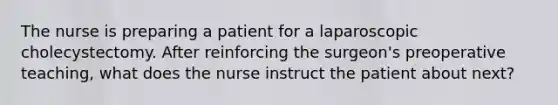 The nurse is preparing a patient for a laparoscopic cholecystectomy. After reinforcing the surgeon's preoperative teaching, what does the nurse instruct the patient about next?