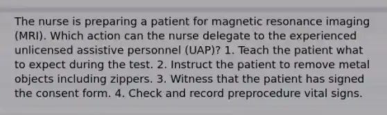 The nurse is preparing a patient for magnetic resonance imaging (MRI). Which action can the nurse delegate to the experienced unlicensed assistive personnel (UAP)? 1. Teach the patient what to expect during the test. 2. Instruct the patient to remove metal objects including zippers. 3. Witness that the patient has signed the consent form. 4. Check and record preprocedure vital signs.