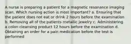 A nurse is preparing a patient for a magnetic resonance imaging scan. Which nursing action is most important? a. Ensuring that the patient does not eat or drink 2 hours before the examination b. Removing all of the patients metallic jewelry c. Administering a colon cleansing product 12 hours before the examination d. Obtaining an order for a pain medication before the test is performed