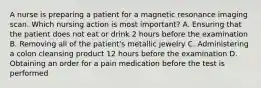 A nurse is preparing a patient for a magnetic resonance imaging scan. Which nursing action is most important? A. Ensuring that the patient does not eat or drink 2 hours before the examination B. Removing all of the patient's metallic jewelry C. Administering a colon cleansing product 12 hours before the examination D. Obtaining an order for a pain medication before the test is performed