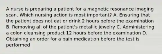 A nurse is preparing a patient for a magnetic resonance imaging scan. Which nursing action is most important? A. Ensuring that the patient does not eat or drink 2 hours before the examination B. Removing all of the patient's metallic jewelry C. Administering a colon cleansing product 12 hours before the examination D. Obtaining an order for a pain medication before the test is performed