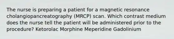 The nurse is preparing a patient for a magnetic resonance cholangiopancreatography (MRCP) scan. Which contrast medium does the nurse tell the patient will be administered prior to the procedure? Ketorolac Morphine Meperidine Gadolinium