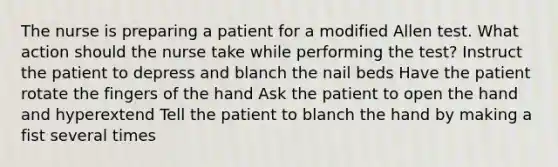 The nurse is preparing a patient for a modified Allen test. What action should the nurse take while performing the test? Instruct the patient to depress and blanch the nail beds Have the patient rotate the fingers of the hand Ask the patient to open the hand and hyperextend Tell the patient to blanch the hand by making a fist several times