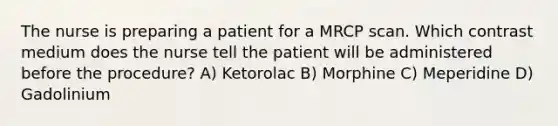 The nurse is preparing a patient for a MRCP scan. Which contrast medium does the nurse tell the patient will be administered before the procedure? A) Ketorolac B) Morphine C) Meperidine D) Gadolinium