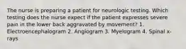 The nurse is preparing a patient for neurologic testing. Which testing does the nurse expect if the patient expresses severe pain in the lower back aggravated by movement? 1. Electroencephalogram 2. Angiogram 3. Myelogram 4. Spinal x-rays