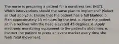 The nurse is preparing a patient for a nonstress test (NST). Which interventions should the nurse plan to implement? (Select all that apply.) a. Ensure that the patient has a full bladder. b. Plan approximately 15 minutes for the test. c. Have the patient sit in a recliner with the head elevated 45 degrees. d. Apply electronic monitoring equipment to the patient's abdomen. e. Instruct the patient to press an event marker every time she feels fetal movement.