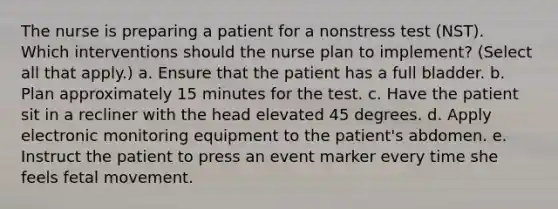 The nurse is preparing a patient for a nonstress test (NST). Which interventions should the nurse plan to implement? (Select all that apply.) a. Ensure that the patient has a full bladder. b. Plan approximately 15 minutes for the test. c. Have the patient sit in a recliner with the head elevated 45 degrees. d. Apply electronic monitoring equipment to the patient's abdomen. e. Instruct the patient to press an event marker every time she feels fetal movement.