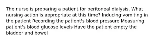 The nurse is preparing a patient for peritoneal dialysis. What nursing action is appropriate at this time? Inducing vomiting in the patient Recording the patient's blood pressure Measuring patient's blood glucose levels Have the patient empty the bladder and bowel