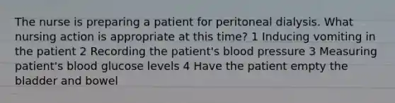 The nurse is preparing a patient for peritoneal dialysis. What nursing action is appropriate at this time? 1 Inducing vomiting in the patient 2 Recording the patient's blood pressure 3 Measuring patient's blood glucose levels 4 Have the patient empty the bladder and bowel