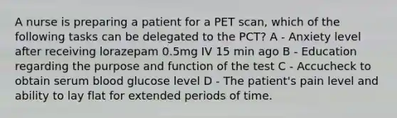 A nurse is preparing a patient for a PET scan, which of the following tasks can be delegated to the PCT? A - Anxiety level after receiving lorazepam 0.5mg IV 15 min ago​ B - Education regarding the purpose and function of the test​ C - Accucheck to obtain serum blood glucose level​ D - The patient's pain level and ability to lay flat for extended periods of time.