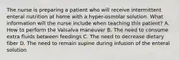 The nurse is preparing a patient who will receive intermittent enteral nutrition at home with a hyper-osmolar solution. What information will the nurse include when teaching this patient? A. How to perform the Valsalva maneuver B. The need to consume extra fluids between feedings C. The need to decrease dietary fiber D. The need to remain supine during infusion of the enteral solution