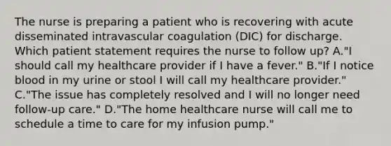 The nurse is preparing a patient who is recovering with acute disseminated intravascular coagulation (DIC) for discharge. Which patient statement requires the nurse to follow up? A."I should call my healthcare provider if I have a fever." B."If I notice blood in my urine or stool I will call my healthcare provider." C."The issue has completely resolved and I will no longer need follow-up care." D."The home healthcare nurse will call me to schedule a time to care for my infusion pump."