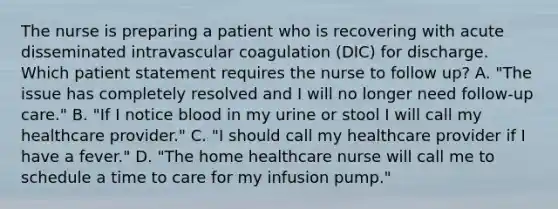 The nurse is preparing a patient who is recovering with acute disseminated intravascular coagulation (DIC) for discharge. Which patient statement requires the nurse to follow up? A. "The issue has completely resolved and I will no longer need follow-up care." B. "If I notice blood in my urine or stool I will call my healthcare provider." C. "I should call my healthcare provider if I have a fever." D. "The home healthcare nurse will call me to schedule a time to care for my infusion pump."