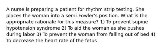 A nurse is preparing a patient for rhythm strip testing. She places the woman into a semi-Fowler's position. What is the appropriate rationale for this measure? 1) To prevent supine hypotension syndrome 2) To aid the woman as she pushes during labor 3) To prevent the woman from falling out of bed 4) To decrease the heart rate of the fetus