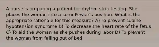 A nurse is preparing a patient for rhythm strip testing. She places the woman into a semi-Fowler's position. What is the appropriate rationale for this measure? A) To prevent supine hypotension syndrome B) To decrease the heart rate of the fetus C) To aid the woman as she pushes during labor D) To prevent the woman from falling out of bed