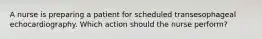 A nurse is preparing a patient for scheduled transesophageal echocardiography. Which action should the nurse perform?