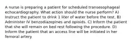 A nurse is preparing a patient for scheduled transesophageal echocardiography. What action should the nurse perform? A) Instruct the patient to drink 1 liter of water before the test. B) Administer IV benzodiazepines and opioids. C) Inform the patient that she will remain on bed rest following the procedure. D) Inform the patient that an access line will be initiated in her femoral artery