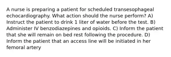 A nurse is preparing a patient for scheduled transesophageal echocardiography. What action should the nurse perform? A) Instruct the patient to drink 1 liter of water before the test. B) Administer IV benzodiazepines and opioids. C) Inform the patient that she will remain on bed rest following the procedure. D) Inform the patient that an access line will be initiated in her femoral artery