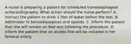 A nurse is preparing a patient for scheduled transesophageal echocardiography. What action should the nurse perform? A. Instruct the patient to drink 1 liter of water before the test. B. Administer IV benzodiazepines and opioids. C. Inform the patient that she will remain on bed rest following the procedure. D. Inform the patient that an access line will be initiated in her femoral artery.