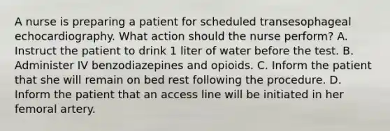 A nurse is preparing a patient for scheduled transesophageal echocardiography. What action should the nurse perform? A. Instruct the patient to drink 1 liter of water before the test. B. Administer IV benzodiazepines and opioids. C. Inform the patient that she will remain on bed rest following the procedure. D. Inform the patient that an access line will be initiated in her femoral artery.