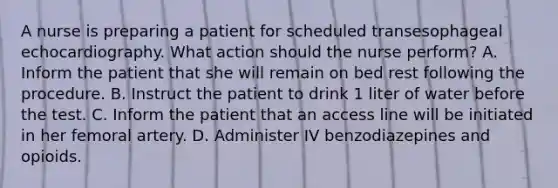 A nurse is preparing a patient for scheduled transesophageal echocardiography. What action should the nurse perform? A. Inform the patient that she will remain on bed rest following the procedure. B. Instruct the patient to drink 1 liter of water before the test. C. Inform the patient that an access line will be initiated in her femoral artery. D. Administer IV benzodiazepines and opioids.