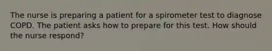 The nurse is preparing a patient for a spirometer test to diagnose COPD. The patient asks how to prepare for this test. How should the nurse respond?