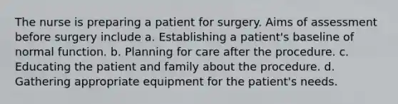 The nurse is preparing a patient for surgery. Aims of assessment before surgery include a. Establishing a patient's baseline of normal function. b. Planning for care after the procedure. c. Educating the patient and family about the procedure. d. Gathering appropriate equipment for the patient's needs.