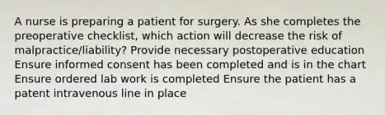 A nurse is preparing a patient for surgery. As she completes the preoperative checklist, which action will decrease the risk of malpractice/liability? Provide necessary postoperative education Ensure informed consent has been completed and is in the chart Ensure ordered lab work is completed Ensure the patient has a patent intravenous line in place