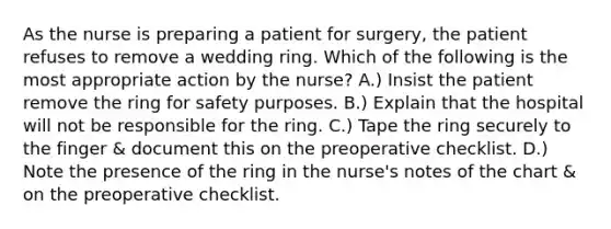 As the nurse is preparing a patient for surgery, the patient refuses to remove a wedding ring. Which of the following is the most appropriate action by the nurse? A.) Insist the patient remove the ring for safety purposes. B.) Explain that the hospital will not be responsible for the ring. C.) Tape the ring securely to the finger & document this on the preoperative checklist. D.) Note the presence of the ring in the nurse's notes of the chart & on the preoperative checklist.