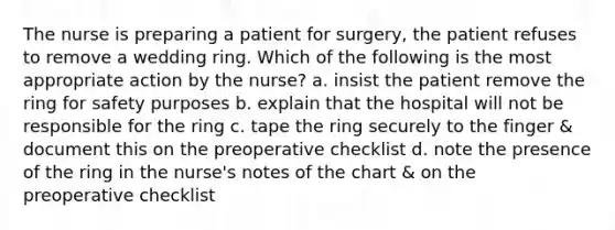 The nurse is preparing a patient for surgery, the patient refuses to remove a wedding ring. Which of the following is the most appropriate action by the nurse? a. insist the patient remove the ring for safety purposes b. explain that the hospital will not be responsible for the ring c. tape the ring securely to the finger & document this on the preoperative checklist d. note the presence of the ring in the nurse's notes of the chart & on the preoperative checklist