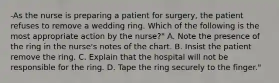 -As the nurse is preparing a patient for surgery, the patient refuses to remove a wedding ring. Which of the following is the most appropriate action by the nurse?" A. Note the presence of the ring in the nurse's notes of the chart. B. Insist the patient remove the ring. C. Explain that the hospital will not be responsible for the ring. D. Tape the ring securely to the finger."