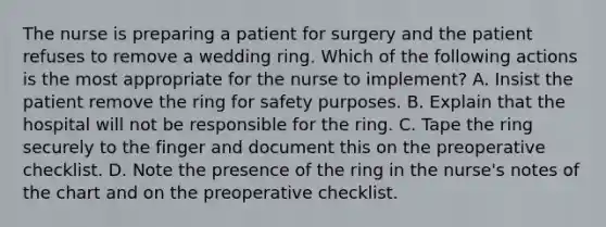 The nurse is preparing a patient for surgery and the patient refuses to remove a wedding ring. Which of the following actions is the most appropriate for the nurse to implement? A. Insist the patient remove the ring for safety purposes. B. Explain that the hospital will not be responsible for the ring. C. Tape the ring securely to the finger and document this on the preoperative checklist. D. Note the presence of the ring in the nurse's notes of the chart and on the preoperative checklist.