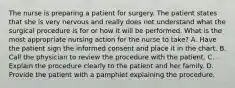 The nurse is preparing a patient for surgery. The patient states that she is very nervous and really does not understand what the surgical procedure is for or how it will be performed. What is the most appropriate nursing action for the nurse to take? A. Have the patient sign the informed consent and place it in the chart. B. Call the physician to review the procedure with the patient. C. Explain the procedure clearly to the patient and her family. D. Provide the patient with a pamphlet explaining the procedure.