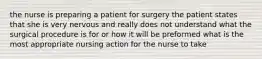 the nurse is preparing a patient for surgery the patient states that she is very nervous and really does not understand what the surgical procedure is for or how it will be preformed what is the most appropriate nursing action for the nurse to take