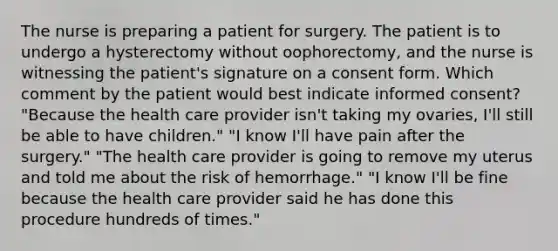 The nurse is preparing a patient for surgery. The patient is to undergo a hysterectomy without oophorectomy, and the nurse is witnessing the patient's signature on a consent form. Which comment by the patient would best indicate informed consent? "Because the health care provider isn't taking my ovaries, I'll still be able to have children." "I know I'll have pain after the surgery." "The health care provider is going to remove my uterus and told me about the risk of hemorrhage." "I know I'll be fine because the health care provider said he has done this procedure hundreds of times."