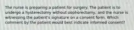 The nurse is preparing a patient for surgery. The patient is to undergo a hysterectomy without oophorectomy, and the nurse is witnessing the patient's signature on a consent form. Which comment by the patient would best indicate informed consent?