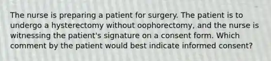 The nurse is preparing a patient for surgery. The patient is to undergo a hysterectomy without oophorectomy, and the nurse is witnessing the patient's signature on a consent form. Which comment by the patient would best indicate informed consent?