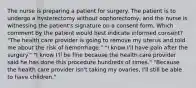 The nurse is preparing a patient for surgery. The patient is to undergo a hysterectomy without oophorectomy, and the nurse is witnessing the patient's signature on a consent form. Which comment by the patient would best indicate informed consent? "The health care provider is going to remove my uterus and told me about the risk of hemorrhage." "I know I'll have pain after the surgery." "I know I'll be fine because the health care provider said he has done this procedure hundreds of times." "Because the health care provider isn't taking my ovaries, I'll still be able to have children."