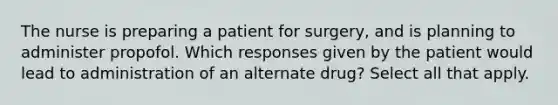 The nurse is preparing a patient for surgery, and is planning to administer propofol. Which responses given by the patient would lead to administration of an alternate drug? Select all that apply.