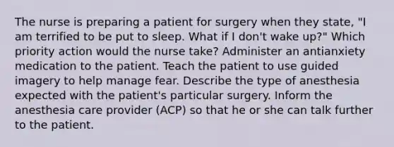 The nurse is preparing a patient for surgery when they state, "I am terrified to be put to sleep. What if I don't wake up?" Which priority action would the nurse take? Administer an antianxiety medication to the patient. Teach the patient to use guided imagery to help manage fear. Describe the type of anesthesia expected with the patient's particular surgery. Inform the anesthesia care provider (ACP) so that he or she can talk further to the patient.