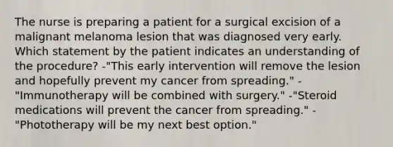 The nurse is preparing a patient for a surgical excision of a malignant melanoma lesion that was diagnosed very early. Which statement by the patient indicates an understanding of the procedure? -"This early intervention will remove the lesion and hopefully prevent my cancer from spreading." -"Immunotherapy will be combined with surgery." -"Steroid medications will prevent the cancer from spreading." -"Phototherapy will be my next best option."