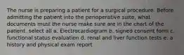 The nurse is preparing a patient for a surgical procedure. Before admitting the patient into the perioperative suite, what documents must the nurse make sure are in the chart of the patient. select all a. Electrocardiogram b. signed consent form c. functional status evaluation d. renal and liver function tests e. a history and physical exam report