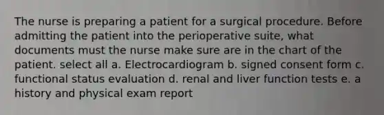 The nurse is preparing a patient for a surgical procedure. Before admitting the patient into the perioperative suite, what documents must the nurse make sure are in the chart of the patient. select all a. Electrocardiogram b. signed consent form c. functional status evaluation d. renal and liver function tests e. a history and physical exam report