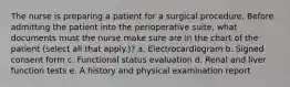 The nurse is preparing a patient for a surgical procedure. Before admitting the patient into the perioperative suite, what documents must the nurse make sure are in the chart of the patient (select all that apply.)? a. Electrocardiogram b. Signed consent form c. Functional status evaluation d. Renal and liver function tests e. A history and physical examination report