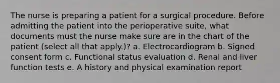 The nurse is preparing a patient for a surgical procedure. Before admitting the patient into the perioperative suite, what documents must the nurse make sure are in the chart of the patient (select all that apply.)? a. Electrocardiogram b. Signed consent form c. Functional status evaluation d. Renal and liver function tests e. A history and physical examination report