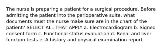 The nurse is preparing a patient for a surgical procedure. Before admitting the patient into the perioperative suite, what documents must the nurse make sure are in the chart of the patient? SELECT ALL THAT APPLY a. Electrocardiogram b. Signed consent form c. Functional status evaluation d. Renal and liver function tests e. A history and physical examination report