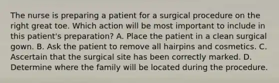 The nurse is preparing a patient for a surgical procedure on the right great toe. Which action will be most important to include in this patient's preparation? A. Place the patient in a clean surgical gown. B. Ask the patient to remove all hairpins and cosmetics. C. Ascertain that the surgical site has been correctly marked. D. Determine where the family will be located during the procedure.