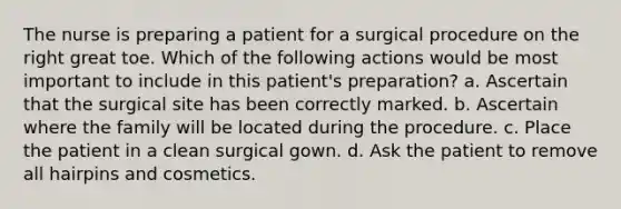 The nurse is preparing a patient for a surgical procedure on the right great toe. Which of the following actions would be most important to include in this patient's preparation? a. Ascertain that the surgical site has been correctly marked. b. Ascertain where the family will be located during the procedure. c. Place the patient in a clean surgical gown. d. Ask the patient to remove all hairpins and cosmetics.