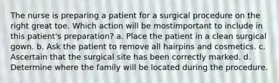 The nurse is preparing a patient for a surgical procedure on the right great toe. Which action will be mostimportant to include in this patient's preparation? a. Place the patient in a clean surgical gown. b. Ask the patient to remove all hairpins and cosmetics. c. Ascertain that the surgical site has been correctly marked. d. Determine where the family will be located during the procedure.