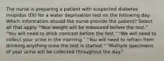 The nurse is preparing a patient with suspected diabetes insipidus (DI) for a water deprivation test on the following day. Which information should the nurse provide the patient? Select all that apply. "Your weight will be measured before the test." "You will need to drink contrast before the test." "We will need to collect your urine in the morning." "You will need to refrain from drinking anything once the test is started." "Multiple specimens of your urine will be collected throughout the day."